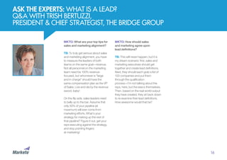 MKTO: What are your top tips for
sales and marketing alignment?
TB: To truly get serious about sales
and marketing alignment, you have
to measure the leaders of both
teams on the same goal—revenue.
Not all personnel on the marketing
team need be 100% revenue-
focused, but whomever is “large
and in charge” should have the
same compensation plan as the VP
of Sales. Live and die by the revenue
sword, baby!
On the flip side, sales leaders need
to belly up to the bar. Assume that
only 50% of your pipeline (at
maximum) will ever come from
marketing efforts. What’s your
strategy for making up the rest of
that pipeline? Figure it out, get your
reps executing against the strategy,
and stop pointing fingers
at marketing!
ASK THE EXPERTS: WHAT IS A LEAD?
Q&A WITH TRISH BERTUZZI,
PRESIDENT & CHIEF STRATEGIST, THE BRIDGE GROUP
MKTO: How should sales
and marketing agree upon
lead definitions?
TB: This will never happen, but it is
my dream scenario: first, sales and
marketing executives should get
together and create lead definitions.
Next, they should each grab a list of
100 companies and put them
through the qualification
process—I’m not talking about the
reps, here, but the execs themselves.
Then, based on the real world output
they have created, they sit back down
to re-examine their lead definitions.
How awesome would that be?
16
 