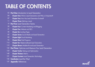 TABLE OF CONTENTS
Part One: Introduction to Lead Generation
	 Chapter One: What is Lead Generation and Why is it Important?
	 Chapter Two: How Has Lead Generation Evolved?
	 Chapter Three: Defining a Lead
Part Two: Lead Generation Tactics
Chapter Four: Content Marketing and Blogging
Chapter Five: Website and SEO
Chapter Six: Landing Pages
Chapter Seven: Social Media and Lead Generation
Chapter Eight: Email Marketing
Chapter Nine: Paid Programs
Chapter Ten: Telephone-Based Lead Generation
Chapter Eleven: Middle-of-Funnel Lead Generation
Part Three: Optimize and Measure Your Lead Generation
Chapter Twelve: Testing and Optimization
Chapter Thirteen: Metrics
Chapter Fourteen: Lead Generation Technology
Conclusion: Lead the Way!
Appendix: References
03
04
07
11
19
20
31
56
62
83
94
114
119
132
133
140
151
156
157
 
