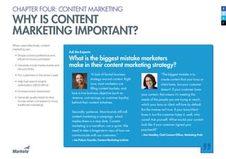 CHAPTER FOUR: CONTENT MARKETING
WHY IS CONTENT
MARKETING IMPORTANT?
When used effectively, content
marketing can:
•	Shape a brand preference and
influence future purchases
•	Generate social media shares and
inbound links
•	Put customers in the driver’s seat
•	Help fuel search engine
optimization (SEO) efforts
•	Increase brand awareness
•	Generate quality leads for less
money (when compared to more
traditional marketing)
Ask the Experts:
What is the biggest mistake marketers
make in their content marketing strategy?
“A lack of formal business
strategy around content. Right
now, most marketers are
filling content buckets, and
lack a true business objective (such as
revenue, cost savings, or customer loyalty)
behind their content initiatives.
Secondly: patience. Most brands still call
content marketing a campaign, which
implies there is a stop date. Content
marketing is a marathon, not a sprint. We
need to take a longer-term view of how we
communicate with our customers.”
– Joe Pulizzi, Founder, Content Marketing Institute
“The biggest mistake is to
create content that your boss or
client loves, but your customer
doesn’t. If your customer loves
your content, that means it’s meeting the
needs of the people you are trying to reach,
which your boss or client will love by default.
But the inverse isn’t true. If your boss/client
loves it, but the customer hates it...well, who
cares? Ask yourself: What would your content
look like if your customer signed your
paycheck?”
– Ann Handley, Chief Content Officer, Marketing Profs
 