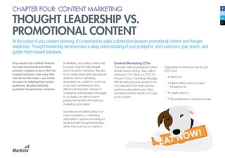 CHAPTER FOUR: CONTENT MARKETING
THOUGHT LEADERSHIP VS.
PROMOTIONAL CONTENT
Any vendor can publish feature-
focused brochures and other
product-related content. But the
trusted vendors—the ones that
rise above the noise—are those
focused on helping their target
audience. Buyers naturally
gravitate toward these vendors.
At the outset of your content planning, it’s important to make a distinction between promotional content and thought
leadership. Thought leadership demonstrates a deep understanding of your prospects’ and customers’ pain points, and
guides them toward solutions.
At Marketo, we create content that
is simply meant to help people
become better marketers. We also
try to create assets that educate our
audience about marketing
automation as a platform, and how
it can help marketers be more
effective at their jobs. Instead of
constantly pushing sales messages
to our leads, we want to teach
people the benefits of investing in
marketing automation.
So while we are talking about our
core competency—marketing
automation—we are educating our
audience with thought leadership,
rather than pushing our solution.
Content Marketing CTAs
That said, even educational content
should have a strong, clear, call-to-
action (or CTA). What is a CTA? It’s
the part of your marketing message
that should persuade people to act.
Your standard CTA might ask the
reader to subscribe to your blog,
download another ebook, or to sign
up for a demo.
Regardless of what your ask is, your
CTA must:
•	Stand out
•	Clearly define what you want
the lead to do
•	Create urgency
•	Be positioned in a prominent area
 