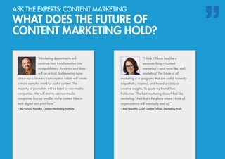 “Marketing departments will
continue their transformation into
mini-publishers. Analytics and data
will be critical, but knowing more
about our customers’ consumption habits will create
a more complex need for useful content. The
majority of journalists will be hired by non-media
companies. We will start to see non-media
companies buy up smaller, niche content titles in
both digital and print form.”
– Joe Pulizzi, Founder, Content Marketing Institute
“I think it’ll look less like a
separate thing—’content
marketing’—and more like, well,
marketing! The future of all
marketing is in programs that are useful, honestly
empathetic, inspired, and based on data or
creative insights. To quote my friend Tom
Fishburne: ‘The best marketing doesn’t feel like
marketing.’ And that’s the place where I think all
organizations will eventually end up.”
– Ann Handley, Chief Content Officer, Marketing Profs
ASK THE EXPERTS: CONTENT MARKETING
WHAT DOES THE FUTURE OF
CONTENT MARKETING HOLD?
 