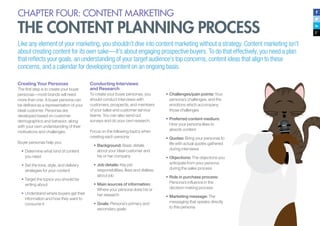 CHAPTER FOUR: CONTENT MARKETING
THE CONTENT PLANNING PROCESS
Like any element of your marketing, you shouldn’t dive into content marketing without a strategy. Content marketing isn’t
about creating content for its own sake—it’s about engaging prospective buyers. To do that effectively, you need a plan
that reflects your goals, an understanding of your target audience’s top concerns, content ideas that align to these
concerns, and a calendar for developing content on an ongoing basis.
Creating Your Personas
The first step is to create your buyer
personas—most brands will need
more than one. A buyer persona can
be defined as a representation of your
ideal customer. Personas are
developed based on customer
demographics and behavior, along
with your own understanding of their
motivations and challenges.
Buyer personas help you:
•	Determine what kind of content
you need
•	Set the tone, style, and delivery
strategies for your content
•	Target the topics you should be
writing about
•	Understand where buyers get their
information and how they want to
consume it
Conducting Interviews
and Research
To create your buyer personas, you
should conduct interviews with
customers, prospects, and members
of your sales and customer service
teams. You can also send out
surveys and do your own research.
Focus on the following topics when
creating each persona:
•	Background: Basic details
about your ideal customer and
his or her company
•	Job details: Key job
responsibilities, likes and dislikes
about job
•	Main sources of information:
Where your persona does his or
her research
•	Goals: Persona’s primary and
secondary goals
•	Challenges/pain points: Your
persona’s challenges, and the
emotions which accompany
those challenges
•	Preferred content medium:
How your persona likes to
absorb content
•	Quotes: Bring your personas to
life with actual quotes gathered
during interviews
•	Objections: The objections you
anticipate from your persona
during the sales process
•	Role in purchase process:
Persona’s influence in the
decision making process
•	Marketing message: The
messaging that speaks directly
to this persona
 