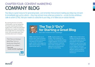 30
CHAPTER FOUR: CONTENT MARKETING
COMPANY BLOG
Your blog is a great resource for generating leads. Just remember that someone reading your blog may not want
to immediately sign up for a demo—they may not even know what your product is—so aim for less ambitious
calls-to-action (CTAs). Ask your readers to subscribe to your blog, or to follow you on social channels.
By opening the door to further
conversation, you are taking the
first step towards generating a
quality lead. A well-executed blog
will keep your readers interested,
encourage them to come back for
more, and eventually spark their
curiosity about your company.
The Top 3 “Do’s”
for Starting a Great Blog
Brian Clark, Founder and CEO, Copyblogger
“Don’t focus on having a
great blog. Focus on
producing a blog that’s
great for your readers.”
– Brian Clark
	 Founder and CEO, Copyblogger
1. Do understand who you’re
trying to reach. Start by thinking
in terms of audience archetypes.
This keeps you focused on
quality content, which begins the
sales cycle but doesn’t make the
customer feel “sold” to.
2. Do uniquely position your
content. Think media first, not
marketing. You’re basically creating
a digital magazine, but you’re using
a different business model than
other media companies—you’re
selling your own products and
services, not advertising.
3. Do create an initial content
strategy and editorial calendar.
You’ll naturally adapt and revise
both based on the real-time
feedback you get, but you need
a “best guess” approach based
on your research. And don’t
forget you’ll have to hustle to get
attention until you’ve built an
audience that will spread the
word for you.
 