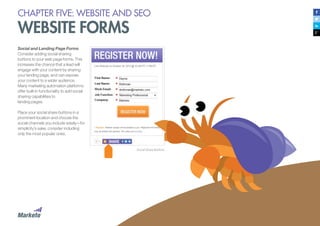 35
Social and Landing Page Forms
Consider adding social sharing
buttons to your web page forms. This
increases the chance that a lead will
engage with your content by sharing
your landing page, and can expose
your content to a wider audience.
Many marketing automation platforms
offer built-in functionality to add social
sharing capabilities to
landing pages.
Place your social share buttons in a
prominent location and choose the
social channels you include wisely—for
simplicity’s sake, consider including
only the most popular ones.
Social Share Buttons
CHAPTER FIVE: WEBSITE AND SEO
WEBSITE FORMS
FPO
 