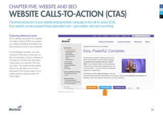 36
CHAPTER FIVE: WEBSITE AND SEO
WEBSITE CALLS-TO-ACTION (CTAS)
Collecting Website Leads
We’ve already described the qualities
of a call-to-action (CTA) in our section
on content marketing, but here’s how
they should function on your website.
On the Marketo website, our most
important CTAs are our free trial, our
four minute demo, and our invitation to
“Contact Us”. Notice that the button
colors stand out, and the CTAs are
very clear. The viewer knows exactly
what to do. We also pin our most
important CTAs to the screen, so no
matter where a viewer scrolls, the
CTAs follow.
Marketo’s pinned CTAs
The bread and butter of your website lead generation campaign is the call-to-action (CTA).
Your website can be a powerful lead generation tool—get creative, and start converting.
 