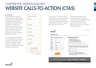 CHAPTER FIVE: WEBSITE AND SEO
WEBSITE CALLS-TO-ACTION (CTAS)
Contact Us
If a lead wants to contact your
company directly, make it as easy
as possible. There is nothing more
frustrating than failing to find a
company’s contact information or
contact form. At Marketo, we
display our phone number in our
header, embed a “Contact Sales”
form in our product pages, and
display a “Contact Us” button
(which links to a landing page) on
every page of our site.
Our “Contact Sales” embedded
form ask leads for their first names,
last names, work emails, phone
numbers, companies, and the
number of employees at their
companies. We also leave a field for
comments and questions.
Marketo’s “Contact Sales”
embedded form
Marketo’s “Contact Us” landing page.
If you click on a “Contact Us” button
anywhere else on our site, you get sent
to a landing page. We actually use
longer forms there, because we want
these leads to be qualified—meaning
they really want to contact us.
This landing page collects lead
information, includes a customer
quote, and has a few additional CTAs,
in case the lead is interested in
watching a pre-recorded demo,
signing up for a live demo, or visiting
the resource library.
 