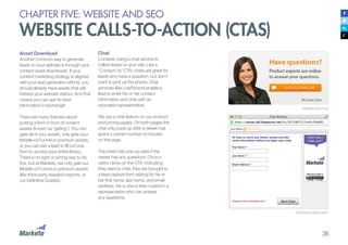 38
Asset Download
Another common way to generate
leads on your website is through your
content asset downloads. If your
content marketing strategy is aligned
with your lead generation efforts, you
should already have assets that will
interest your website visitors. And that
means you can ask for lead
information in exchange!
There are many theories about
putting a form in front of content
assets (known as “gating”). You can
gate all of your assets, only gate your
Middle-of-Funnel or premium assets,
or you can ask a lead to fill out one
form to access your entire library.
There is no right or wrong way to do
this, but at Marketo, we only gate our
Middle-of-Funnel or premium assets
(like third-party research reports, or
our Definitive Guides).
Marketo Live Chat
Chat lead capture form
Chat
Consider using a chat service to
collect leads on your site. Like a
“Contact Us” CTA, chats are great for
leads who have a question, but don’t
want to pick up the phone. Chat
services (like LivePerson) enable a
lead to enter his or her contact
information and chat with an
educated representative.
We use a chat feature on our product
and pricing pages. On both pages the
chat only pops up after a viewer has
spent a certain number of minutes
on the page.
The initial chat pop-up asks if the
viewer has any questions. Once a
visitor clicks on the CTA, indicating
they want to chat, they are brought to
a lead capture form asking for his or
her first name, last name, and email
address. He or she is then routed to a
representative who can answer
any questions.
CHAPTER FIVE: WEBSITE AND SEO
WEBSITE CALLS-TO-ACTION (CTAS)
 