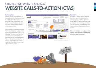 Subscriptions
Another way to generate leads on
your website is to offer a subscription
to your blog, email program, or
resource center. In exchange for a
lead’s email address, you will send
your blog digest, newest assets, or
other valuable offers.
We’ve placed a subscription request
form in our resources section, where
it gets prime real estate at the top of
the page. The form offers free tools
and best practices for visitors in
exchange for their email addresses.
We also let our visitors know that we
respect their privacy, and make it
clear that if they fill out the form, we
will send them updates.
Marketo’s subscription request form
Contest
A contest is another way to generate
lead information. Host a contest on
your homepage to entice visitors to
share their information. Everyone loves
a chance to win something! Contests
can also promote social sharing—just
make sure you include social sharing
buttons.
One note: before running a contest,
consult your attorney to make sure
it follows legal guidelines.
CHAPTER FIVE: WEBSITE AND SEO
WEBSITE CALLS-TO-ACTION (CTAS)
 