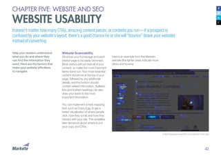 42
CHAPTER FIVE: WEBSITE AND SEO
WEBSITE USABILITY
A heat mapping screenshot, provided by Crazy Egg
Help your readers understand
what you do and where they
can find the information they
need. Here are the factors that
make your website effortless
to navigate:
Website Scannability
Structure your homepage and each
interior page to be easily skimmed.
Most visitors will not read all of your
content, so make the most important
items stand out. Your most essential
content should be at the top of your
page, followed by any additional
details, and the bottom should
contain related information. Bulleted
lists and bolded headings can also
draw your leads to the most
important information.
You can implement a heat mapping
tool, such as Crazy Egg, to get a
better visualization of where people
click, how they scroll, and how they
interact with your site. This simplifies
later decisions about where to put
your copy and CTAs.
It doesn’t matter how many CTAs, amazing content pieces, or contests you run—if a prospect is
confused by your website’s layout, there’s a good chance he or she will “bounce” (leave your website)
instead of converting.
Here’s an example from the Marketo
website (the lighter areas indicate more
clicks and hovers):
 