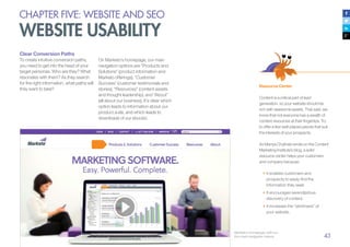 43
Clear Conversion Paths
To create intuitive conversion paths,
you need to get into the head of your
target personas. Who are they? What
resonates with them? As they search
for the right information, what paths will
they want to take?
Marketo’s homepage, with our
four main navigation menus
Resource Center
Content is a critical part of lead
generation, so your website should be
rich with awesome assets. That said, we
know that not everyone has a wealth of
content resources at their fingertips. Try
to offer a few well-placed pieces that suit
the interests of your prospects.
As Manya Chylinski wrote on the Content
Marketing Institute’s blog, a solid
resource center helps your customers
and company because:
•	It enables customers and
prospects to easily find the
information they seek.
•	It encourages serendipitous
discovery of content.
•	It increases the “stickiness” of
your website.
CHAPTER FIVE: WEBSITE AND SEO
WEBSITE USABILITY
On Marketo’s homepage, our main
navigation options are “Products and
Solutions” (product information and
Marketo offerings), “Customer
Success” (customer testimonials and
stories), “Resources” (content assets
and thought leadership), and “About”
(all about our business). It’s clear which
option leads to information about our
product suite, and which leads to
downloads of our ebooks.
 