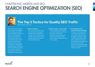 46
CHAPTER FIVE: WEBSITE AND SEO
SEARCH ENGINE OPTIMIZATION (SEO)
The Top 3 Tactics for Quality SEO Traffic
By Rand Fishkin, CEO, Moz
All marketers need a cogent,
nimble, long-term strategy for
their marketing as a whole,
and knowing how SEO fits in is
the key. Lots of individual
tactics work temporarily—
sometimes for years, even—
but the engines continues to
evolve, new results types
emerge, and users change
their behavior. Organizations
possessing clear strategy can
shift their tactical approaches
and continue to reach the
audience they need with the
message that converts best.
1.	Be the exception.
If everyone in your field (or your
search results) is earning their
rankings, links, and attention
one way, try to find a new path.
Imitation is the best way to stay
one step behind. Innovation is
the way to leap ahead.
2.	Better content > more content.
Don’t be fooled into thinking that
you need to produce something
every day or every week.
Sometimes, long projects that
produce immensely valuable,
hard to imitate materials are much
more valuable.
3.	Your snippets are as
important as your rankings.
Don’t get more obsessed with
moving up the rankings than
you are with crafting the best
message in the search results.
Your titles, meta descriptions,
URLs, publication dates, and
more all influence how likely you
are to earn a click. Often,
winning the click-through battle
will earn you higher spots in the
rankings over time.
 