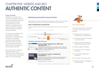 48
Power Content
At Marketo, we create “power
content” to rank highly for certain
terms, with the goal of making our
resource pages a premiere
educational source. Power
content can be lengthy, but it’s
always educational, catering to
customer needs and Google’s
ranking preferences.
For example, we wanted to rank
for the phrase “marketing
automation”, so we added power
content to our marketing
automation resources page.
Notice the “Pull to read more”
tab—this allows us to include
lengthy copy, while keeping our
resources above the fold.
Since launching our marketing
automation power copy in
February of 2013, we have seen a
114% total increase in organic site
traffic to our resources page.
Power Copy Checklist
According to Nate Dame from SEOperks,
your power copy should include the
following:
A definition of your main keyword,
and the reason you’re referring to it
The reason the keyword is important
to your site’s visitors
Between three and five additional
headings with applicable content
Data and statistics (if available)
A quote from one or two experts
on the topic
Your company’s relationship to
the keyword
A conclusion, with a call-to-action
External resources and suggestions
for further reading
Marketing automation power copy on Marketo’s website keeps our ranking high.
CHAPTER FIVE: WEBSITE AND SEO
AUTHENTIC CONTENT
 