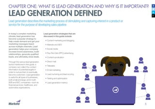 5
CHAPTER ONE: WHAT IS LEAD GENERATION AND WHY IS IT IMPORTANT?
LEAD GENERATION DEFINED
Lead generation describes the marketing process of stimulating and capturing interest in a product or
service for the purpose of developing sales pipeline.
In today’s complex marketing
climate, lead generation has
become a popular strategy to
help create demand and get your
marketing messages heard
across multiple channels. Lead
generation helps your company
increase brand awareness, build
relationships, generate qualified
leads, and ultimately close deals.
Through the various lead generation
tactics mentioned in this guide, a
company can collect the contact
information of potential targets in
order to nurture them to eventually
become customers. Lead generation
is useful for all types of businesses,
both small and large, and in both
B2B and B2C companies—such as
financial services, healthcare, and
automotive organizations.
Lead generation strategies that are
discussed in this guide include:
•	Content marketing and blogging
•	Website and SEO
•	Social media
•	Pay-Per-Click (PPC) advertising
•	Content syndication
•	Direct mail
•	Telesales
•	Email marketing
•	Lead nurturing and lead scoring
•	Testing and optimization
•	Lead generation metrics
 