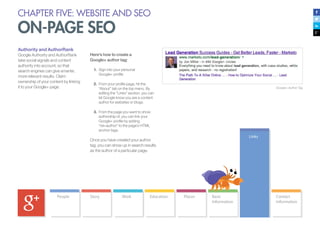 CHAPTER FIVE: WEBSITE AND SEO
ON-PAGE SEO
Authority and AuthorRank
Google Authority and AuthorRank
take social signals and content
authority into account, so that
search engines can give smarter,
more relevant results. Claim
ownership of your content by linking
it to your Google+ page.
Here’s how to create a
Google+ author tag:
1.	 Sign into your personal
Google+ profile
2.	 	From your profile page, hit the
“About” tab on the top menu. By
editing the “Links” section, you can
let Google know you are a content
author for websites or blogs.
3.	 	From the page you want to show
authorship of, you can link your
Google+ profile by adding
“rel=author” to the page’s HTML
anchor tags.
Once you have created your author
tag, you can show up in search results
as the author of a particular page.
Google+ Author Tag
 