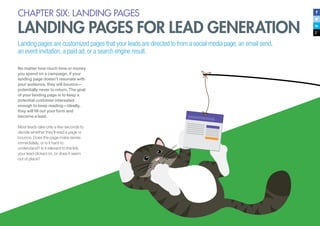 57
CHAPTER SIX: LANDING PAGES
LANDING PAGES FOR LEAD GENERATION
Landing pages are customized pages that your leads are directed to from a social media page, an email send,
an event invitation, a paid ad, or a search engine result.
No matter how much time or money
you spend on a campaign, if your
landing page doesn’t resonate with
your audience, they will bounce—
potentially never to return. The goal
of your landing page is to keep a
potential customer interested
enough to keep reading—ideally,
they will fill out your form and
become a lead.
Most leads take only a few seconds to
decide whether they’ll read a page or
bounce. Does the page make sense
immediately, or is it hard to
understand? Is it relevant to the link
your lead clicked on, or does it seem
out of place?
 