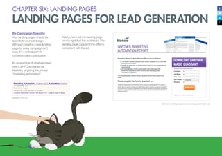 CHAPTER SIX: LANDING PAGES
LANDING PAGES FOR LEAD GENERATION
Be Campaign Specific
Your landing pages should be
specific to your campaign.
Although creating a new landing
page for every campaign isn’t
easy, it’s a critical part of
conversion and optimization.
As an example of what we mean,
here’s a PPC ad placed by
Marketo, targeting the phrase
“marketing automation”.
Marketo PPC ad
Marketo landing page for a marketing automation ad
Next, check out the landing page
on the right that this ad links to. The
landing page copy (and the offer) is
consistent with the ad.
 