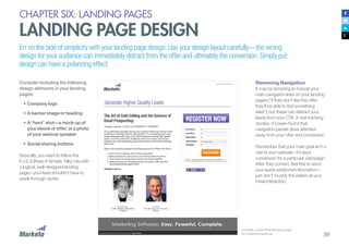 59
CHAPTER SIX: LANDING PAGES
LANDING PAGE DESIGN
Err on the side of simplicity with your landing page design. Use your design layout carefully—the wrong
design for your audience can immediately detract from the offer and ultimately the conversion. Simply put:
design can have a polarizing effect.
Consider including the following
design elements in your landing
pages:
•	Company logo
•	A banner image or heading
•	A “hero” shot—a mock-up of
your ebook or offer, or a photo
of your webinar speaker
•	Social sharing buttons
Basically, you want to follow the
K.I.S.S (Keep It Simple, Silly) rule with
a logical, well-designed landing
page—your lead shouldn’t have to
wade through clutter.
Removing Navigation
It may be tempting to include your
main navigation links on your landing
pages (“If they don’t like this offer,
they’ll be able to find something
else!”), but these can distract your
leads from your CTA. In eye tracking
studies, it’s been found that
navigation panels draw attention
away from your offer and conversion.
Remember that your main goal isn’t a
visit to your website—it’s lead
conversion for a particular campaign.
After they convert, feel free to send
your leads additional information—
just don’t muddy the waters at your
initial interaction.
A simple, streamlined landing page
for a Marketo webinar
 