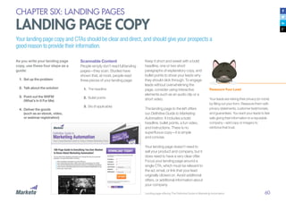 60
CHAPTER SIX: LANDING PAGES
LANDING PAGE COPY
Your landing page copy and CTAs should be clear and direct, and should give your prospects a
good reason to provide their information.
As you write your landing page
copy, use these four steps as a
guide:
1.	 Set up the problem
2.	 Talk about the solution
3.	 Point out the WIIFM
(What’s In It For Me)
4.	 Deliver the goods
(such as an ebook, video,
or webinar registration)
Landing page offering The Definitive Guide to Marketing Automation
Scannable Content
People simply don’t read full landing
pages—they scan. Studies have
shown that, at most, people read
three pieces of your landing page:
1.	 The headline
2.	 	Bullet points
3.	 	Bio (if applicable)
Keep it short and sweet with a bold
headline, one or two short
paragraphs of explanatory copy, and
bullet points to show your leads why
they should click through. To engage
leads without overwhelming the
page, consider using interactive
elements such as an audio clip or a
short video.
The landing page to the left offers
our Definitive Guide to Marketing
Automation. It includes a bold
headline, bullet points, a fun video,
and instructions. There is no
superfluous copy—it is simple
and concise.
Your landing page doesn’t need to
sell your product and company, but it
does need to have a very clear offer.
Focus your landing page around a
single CTA, which must be relevant to
the ad, email, or link that your lead
originally clicked on. Avoid additional
offers, or additional information about
your company.
Reassure Your Lead
Your leads are risking their privacy (or more)
by filling out your form. Reassure them with
privacy statements, customer testimonials,
and guarantees. You want your leads to feel
safe giving their information to a reputable
company—add copy or imagery to
reinforce that trust.
 