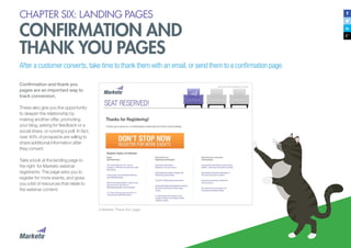 61
CHAPTER SIX: LANDING PAGES
CONFIRMATION AND
THANK YOU PAGES
After a customer converts, take time to thank them with an email, or send them to a confirmation page.
Confirmation and thank you
pages are an important way to
track conversion.
These also give you the opportunity
to deepen the relationship by
making another offer, promoting
your blog, asking for feedback or a
social share, or running a poll. In fact,
over 40% of prospects are willing to
share additional information after
they convert.
Take a look at the landing page to
the right for Marketo webinar
registrants. The page asks you to
register for more events, and gives
you a list of resources that relate to
the webinar content.
A Marketo “Thank You” page
 