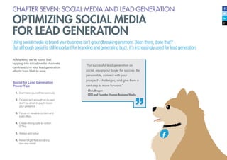 CHAPTER SEVEN: SOCIAL MEDIA AND LEAD GENERATION
OPTIMIZING SOCIAL MEDIA
FOR LEAD GENERATION
Using social media to brand your business isn’t groundbreaking anymore. Been there, done that?
But although social is still important for branding and generating buzz, it’s increasingly used for lead generation.
At Marketo, we’ve found that
tapping into social media channels
can transform your lead generation
efforts from blah to wow.
“For successful lead generation on
social, equip your buyer for success. Be
personable, connect with your
prospect’s challenges, and give them a
next step to move forward.”
– Chris Brogan
	 CEO and Founder, Human Business Works
Social for Lead Generation
Power Tips
1.	 Don’t take yourself too seriously
2.	 Organic isn’t enough on its own;
don’t be afraid to pay to boost
your presence
3.	 Focus on valuable content and
solid offers
4.	 Create strong calls-to-action
(CTAs)
5.	 Always add value
6.	 Never forget that social is a
two-way street
 
