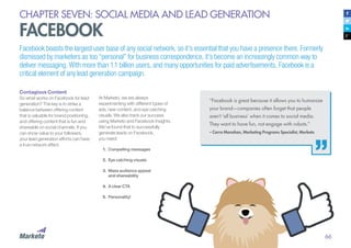 66
CHAPTER SEVEN: SOCIAL MEDIA AND LEAD GENERATION
FACEBOOK
Facebook boasts the largest user base of any social network, so it’s essential that you have a presence there. Formerly
dismissed by marketers as too “personal” for business correspondence, it’s become an increasingly common way to
deliver messaging. With more than 1.1 billion users, and many opportunities for paid advertisements, Facebook is a
critical element of any lead generation campaign.
Contagious Content
So what works on Facebook for lead
generation? The key is to strike a
balance between offering content
that is valuable for brand positioning,
and offering content that is fun and
shareable on social channels. If you
can show value to your followers,
your lead generation efforts can have
a true network effect.
At Marketo, we are always
experimenting with different types of
ads, new content, and eye catching
visuals. We also track our success
using Marketo and Facebook Insights.
We’ve found that to successfully
generate leads on Facebook,
you need:
1.	 Compelling messages
2.	 	Eye catching visuals
3.	 	Mass audience appeal
and shareability
4.	 A clear CTA
5.	 	Personality!
“Facebook is great because it allows you to humanize
your brand—companies often forget that people
aren’t ‘all business’ when it comes to social media.
They want to have fun, not engage with robots.”
– Carra Manahan, Marketing Programs Specialist, Marketo
 