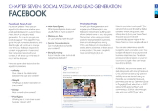 67
CHAPTER SEVEN: SOCIAL MEDIA AND LEAD GENERATION
FACEBOOK
Facebook News Feed
Facebook’s News Feed uses an
algorithm to determine whether your
posts get displayed on a user’s News
Feed, which is critical for lead
generation. So how do you get your
posts to appear? This algorithm has
gone through numerous iterations, and
(like Google) will continue to change
over time, but it always responds to
content engagement—if users and
their networks interact with your
content, it will show up in the feed. If
not, it will be dropped.
Here are some other factors that the
algorithm considers:
•	Affinity:
How close is the relationship
between the user and content?
•	Weight:
What type of action was taken on
the content?
•	Decay:
How current is the content?
•	Post Types:
What types of posts does a user
typically interact with?
•	Hide Post/Spam:
What types of posts does a user
usually hide or mark as spam?
•	Clicking on Ads:
Do users interact with the ad?
•	Device Considerations:
Can multiple devices handle
your content?
•	Story Bumping:
A post may be older, but is it still
being interacted with?
Promoted Posts
Amplify your lead generation and
engage your followers (and your
followers’ networks) by putting paid
efforts behind some of your top posts.
Remember, when using promoted
posts for lead generation purposes,
there should always be a strong
CTA—ask followers to download an
asset, attend a webinar, or learn about
a new product. You want people to
have something to click on.
How do promoted posts work? You
can promote a post (including status
updates, videos, blog posts, and
offers) directly from your News Feed.
Any post you promote will
automatically appear higher in the
News Feed, so more people will see it.
You can also determine a specific
budget for each promoted post. Your
budget will depend on your personal
business objectives, but Facebook
prices promotions based on your fan
count and budget—they can range
from $10 to $1000.
At Marketo, we promote assets and
daily blog posts with strong Facebook
CTAs, and we’ve seen a big uptick in
visibility since we started doing so.
Recently, we created a Facebook
promoted post for our Definitive Guide
to Engaging Email, which led to 9,923
clicks; 6,765 actions (“likes” and
comments); a 3.976% click-through-
rate; and cost us $0.70 per click.
Promoted Facebook post from Marketo
 