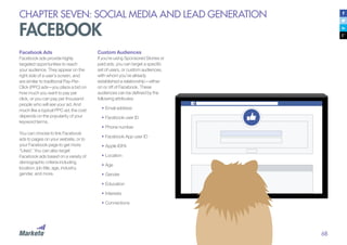 68
CHAPTER SEVEN: SOCIAL MEDIA AND LEAD GENERATION
FACEBOOK
Facebook Ads
Facebook ads provide highly
targeted opportunities to reach
your audience. They appear on the
right side of a user’s screen, and
are similar to traditional Pay-Per-
Click (PPC) ads—you place a bid on
how much you want to pay per
click, or you can pay per thousand
people who will see your ad. And
much like a typical PPC ad, the cost
depends on the popularity of your
keyword terms.
You can choose to link Facebook
ads to pages on your website, or to
your Facebook page to get more
“Likes”. You can also target
Facebook ads based on a variety of
demographic criteria including
location, job title, age, industry,
gender, and more.
Custom Audiences
If you’re using Sponsored Stories or
paid ads, you can target a specific
set of users, or custom audiences,
with whom you’ve already
established a relationship—either
on or off of Facebook. These
audiences can be defined by the
following attributes:
•	Email address
•	Facebook user ID
•	Phone number
•	Facebook App user ID
•	Apple IDFA
•	Location
•	Age
•	Gender
•	Education
•	Interests
•	Connections
 