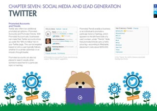 CHAPTER SEVEN: SOCIAL MEDIA AND LEAD GENERATION
TWITTER
Promoted Accounts
and Trends
Twitter also offers two additional
promoted ad options—Promoted
Accounts and Promoted Trends. With
Promoted Account ads, businesses
can make their Twitter accounts show
up under the “Who to follow” list on
your Twitter page. This can be targeted
based on who a user typically follows,
whether it’s a similar advertiser or an
industry thought leader.
Promoted accounts can also be
placed in search results when
someone searches for a particular
topic or hashtag.
A Promoted Account ad from Pulsar, placed among
organic “Who to follow” suggestions
In this “Trends” list, GoPro Camera’s promoted
hashtag tops the list.
Promoted Trends enable a business
or an individual to promote a
particular trend or hashtag, which
appears on the left-hand side of a
user’s screen, under “Trends”. Note
that promoted trends carry a hefty
price tag—according to Mashable,
placement costs about $200,000.
 