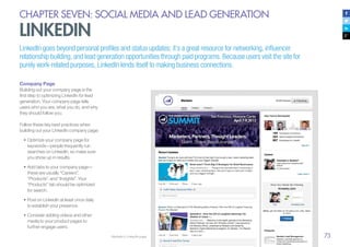 73
CHAPTER SEVEN: SOCIAL MEDIA AND LEAD GENERATION
LINKEDIN
LinkedIn goes beyond personal profiles and status updates; it’s a great resource for networking, influencer
relationship building, and lead generation opportunities through paid programs. Because users visit the site for
purely work-related purposes, LinkedIn lends itself to making business connections.
Company Page
Building out your company page is the
first step to optimizing LinkedIn for lead
generation. Your company page tells
users who you are, what you do, and why
they should follow you.
Follow these key best practices when
building out your LinkedIn company page:
•	Optimize your company page for
keywords—people frequently run
searches on LinkedIn, so make sure
you show up in results.
•	Add tabs to your company page—
these are usually “Careers”,
“Products”, and “Insights”. Your
“Products” tab should be optimized
for search.
•	Post on LinkedIn at least once daily
to establish your presence.
•	Consider adding videos and other
media to your product pages to
further engage users.
Marketo’s LinkedIn page
 
