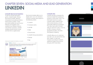 CHAPTER SEVEN: SOCIAL MEDIA AND LEAD GENERATION
LINKEDIN
LinkedIn Sponsored Updates
To get into the lead generation
game, LinkedIn began offering
Sponsored Updates, allowing
companies to put paid promotions
behind status updates. These
promoted updates are seen by your
followers and targeted users
outside of your follower network.
Like all other social ads, LinkedIn
updates should include a visual,
and then link to a gated asset.
A Sponsored Update from Marketo on LinkedIn
Sponsored Updates allow you to
target users—you can choose to
include or exclude users based on
the following criteria:
•	Location
•	Company name
•	Job title
•	Skills
•	School name
•	LinkedIn Group associations
•	Gender
•	Age
LinkedIn Ads
LinkedIn ads give companies the
chance to target their audience in
powerful, unique ways. How? The
information found on a user’s
LinkedIn profile is different than
other social networks, and it’s
particularly helpful for businesses.
This data maps well to the lead
data you want from users—such as
job title, company, industry,
geographic location, and other
demographic targeting.
LinkedIn allows you to customize
your ads—you can opt for text-only
ads, images, or video ads.
However, according to LinkedIn,
adding an image to your ad can
bring you 20% more clicks.
 