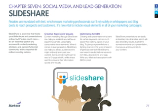 77
CHAPTER SEVEN: SOCIAL MEDIA AND LEAD GENERATION
SLIDESHARE
Readers are inundated with text, which means marketing professionals can’t rely solely on whitepapers and blog
posts to reach prospects and customers. It’s now vital to include visual elements in all of your marketing campaigns.
SlideShare is a service that hosts
your slide decks and presentations
online, but it’s also much more—
it’s an essential part of any
successful content marketing
strategy, and a powerful social
community with a reported 60
million monthly visitors.
Creative Topics and Visuals
Content marketing through SlideShare
can help you establish yourself as an
expert in your field, using highly
consumable visual elements. When it
comes to lead generation, SlideShare
can help you attract audiences who
might ordinarily skim past your
content. Some people might want to
read a 10-page ebook, while others
want to consume their information
quickly and visually.
Optimizing for SEO
Creating slide presentations that rank
for certain keywords can be much
easier than ranking a post on your
blog. To give your presentations a
fighting chance in the world of search
engines (as well as in SlideShare’s
own search results) include keyword-
rich titles, descriptions, and tags.
Write your titles and descriptions with
SEO in mind.
SlideShare presentations are easily
embedded into other sites, which will
also drive SEO results. Each time
someone embeds your presentation,
it serves as an inbound link to
your content.
 