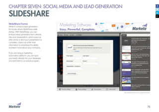 78
CHAPTER SEVEN: SOCIAL MEDIA AND LEAD GENERATION
SLIDESHARE
SlideShare Forms
When it comes to lead generation,
forms are where SlideShare really
shines. With SlideShare, you can
embed a lead generation form directly
into your presentation, which pops up
after some or all of your presentation is
complete. Users can enter their
information to download the slides
and learn more about your company.
	
If you are using a marketing
automation platform, you can sync
your leads directly into your database
and add them to a nurture program.
Use SlideShare forms to generate leads.
 