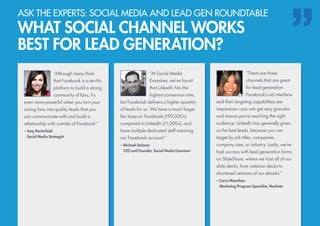 “Although many think
that Facebook is a terrific
platform to build a strong
community of fans, it’s
even more powerful when you turn your
raving fans into quality leads that you
can communicate with and build a
relationship with outside of Facebook.”
– Amy Porterfield
	 Social Media Strategist
“There are three
channels that are great
for lead generation.
Facebook’s ad interface
and their targeting capabilities are
impressive—you can get very granular
and ensure you’re reaching the right
audience. LinkedIn has generally given
us the best leads, because you can
target by job titles, companies,
company size, or industry. Lastly, we’ve
had success with lead generation forms
on SlideShare, where we host all of our
slide decks, from webinar decks to
shortened versions of our ebooks.”
– Carra Manahan
	 Marketing Program Specialist, Marketo
“At Social Media
Examiner, we’ve found
that LinkedIn has the
highest conversion rate,
but Facebook delivers a higher quantity
of leads for us. We have a much larger
fan base on Facebook (192,000+)
compared to LinkedIn (11,000+), and
have multiple dedicated staff manning
our Facebook account.”
– Michael Stelzner
	 CEO and Founder, Social Media Examiner
ASK THE EXPERTS: SOCIAL MEDIA AND LEAD GEN ROUNDTABLE
WHAT SOCIAL CHANNEL WORKS
BEST FOR LEAD GENERATION?
 