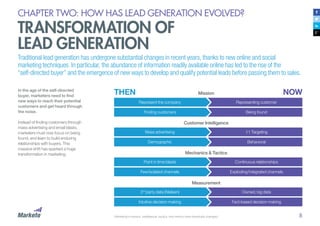 8
CHAPTER TWO: HOW HAS LEAD GENERATION EVOLVED?
TRANSFORMATION OF
LEAD GENERATION
Traditional lead generation has undergone substantial changes in recent years, thanks to new online and social
marketing techniques. In particular, the abundance of information readily available online has led to the rise of the
“self-directed buyer” and the emergence of new ways to develop and qualify potential leads before passing them to sales.
In the age of the self-directed
buyer, marketers need to find
new ways to reach their potential
customers and get heard through
the noise.
Instead of finding customers through
mass advertising and email blasts,
marketers must now focus on being
found, and learn to build enduring
relationships with buyers. This
massive shift has sparked a huge
transformation in marketing.
Represent the company
Mass advertising
Point in time blasts
3rd
party data (Nielsen)
Representing customer
1:1 Targeting
Continuous relationships
Owned, big data
Finding customers
Demographic
Few/isolated channels
Intuitive decision making
Being found
Behavioral
Exploding/integrated channels
Fact-based decision making
Mission
Customer Intelligence
Mechanics & Tactics
Measurement
Marketing’s mission, intelligence, tactics, and metrics have drastically changed.
THEN NOW
 