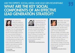 “You need to know
where your audience is
spending time and have
a keen understanding of
their interests, likes, dislikes and overall
challenges. If you can create giveaways
that they perceive as highly valuable,
they’ll be more than happy to give you
their names and email addresses in
exchange. That’s how list building on
social media sites works best—with an
irresistible giveaway, promoted on your
social media channels. This not only
builds goodwill and establishes your
authority, it also builds your email list
with people that are genuinely
interested in what you are all about.”
– Amy Porterfield
	 Social Media Strategist
“At Marketo, we’re aware
that a social media
manager doesn’t just post
a few tweets or Facebook
statuses every day—they also have a
strategy for reaching lead generation
goals. To have an effective lead
generation strategy, you’ll need to make
sure that you have awesome content, the
right people, and creativity. Content is
what fuels social media—without it you
would have nothing to offer your
audience. Dedicated staff ensure that
you’re following a strategy, not just using
social at random. And creativity is key for
breaking through the noise.”
– Carra Manahan
	 Marketing Program Specialist, Marketo
“Generating leads with
social comes down to
offering a valuable free
offer. It’s important to
remember why people are on social
networks: to connect with people. Thus
it’s critical to offer up major value if
you’re going to interrupt their main
reason for being on the network. Said
another way, people using social
networks have a low tolerance for
overly promotional content.”
– Michael Stelzner
	 CEO and Founder, Social Media Examiner
ASK THE EXPERTS: SOCIAL MEDIA AND LEAD GEN ROUNDTABLE
WHAT ARE THE KEY SOCIAL
COMPONENTS OF AN EFFECTIVE
LEAD GENERATION STRATEGY?
 