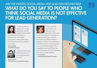 “People who think
social media is not
effective for lead
generation need to give
it a try! I can’t stress how important it is
to test before drawing conclusions.
You’ll need to try different methods,
keeping in mind that not everything you
do will be a success. Not every post on
every social channel will get a ton of
engagement—you need to figure out
which messaging and content resonates
best with your target audience.”
– Carra Manahan
	 Marketing Program Specialist, Marketo
ASK THE EXPERTS: SOCIAL MEDIA AND LEAD GEN ROUNDTABLE
WHAT DO YOU SAY TO PEOPLE WHO
THINK SOCIAL MEDIA IS NOT EFFECTIVE
FOR LEAD GENERATION?
“I would say they are
missing out on a huge
opportunity, and will
struggle to build up their
email lists if they don’t begin to
experiment with social media
opportunities to attract quality leads.
I would also say that their competition
is very lucky!”
– Amy Porterfield
	 Social Media Strategist
“Social networks are the
fastest and lowest cost
way to generate leads,
bar none.”
– Michael Stelzner
	 CEO and Founder, Social Media Examiner
 