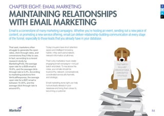 84
CHAPTER EIGHT: EMAIL MARKETING
MAINTAINING RELATIONSHIPS
WITH EMAIL MARKETING
Email is a cornerstone of many marketing campaigns. Whether you’re hosting an event, sending out a new piece of
content, or promoting a new service offering, email can deliver relationship-building communication at every stage
of the funnel, especially to those leads that you already have in your database.
That said, marketers often
struggle to generate the open
rates, click-through rates, and
conversions they’d like to see.
In fact, according to a recent
research study by
MarketingProfs, the average
open rate for a B2B email is
19.9%, and the average click-
through rate is 5.4%. According
to marketing solutions firm
VerticalResponse, the average
open rate for a B2C email is
between 15-20%, and the
average click-through rate is
around 6%.
Today’s buyers have short attention
spans and intelligent browsing
habits—they want personalized,
relevant information at all times.
That’s why marketers must create
engaging email campaigns—not just
batch-and-blast. To rise above the
noise, your emails should be
trustworthy, relevant, conversational,
coordinated across all channels,
and strategic.
Email marketing done right can help
nurture leads already in your
database and bring them closer to
becoming a customer.
 