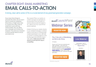 86
CHAPTER EIGHT: EMAIL MARKETING
EMAIL CALLS-TO-ACTION
A strong, clear call-to-action (CTA) is a crucial element of any great lead generation campaign.
If you have three things to
promote this week, but you don’t
want to email your database
three times, it might seem wise
to combine the offers with an
email that covers all three.
Unfortunately, this can dilute
your message and confuse the
recipient. You want your recipient
to know exactly where to focus
and what to do.
Email with a strong CTA
We covered CTAs in our section on
content, but here’s an example of a
strong email CTA (on the right). It’s
obvious what we want the reader to
do—attend one of our LaunchPoint
partner webinars.
Instead of driving your readers directly
to your website homepage, it’s always
better to point them to a landing page
created specifically for your offer (see
our section on landing pages for more
landing page best practices). Same
rules apply: make sure your CTA
stands out and that the copy is
compelling.
 