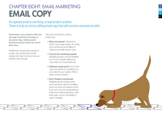 CHAPTER EIGHT: EMAIL MARKETING
EMAIL COPY
An opened email is one thing; a read email is another.
There is truly an art to crafting email copy that will convince someone to click.
Remember, your readers will scan
through hundreds of emails on
any given day, making quick
decisions about which are worth
their time.
At Marketo, we send thousands of
emails, and we test every email
design and copy to ensure that our
readers click through.
Here are some tips for writing
email copy:
•	Short and sweet: We find it’s
best to say things simply. Try using
short sentences and bullets to
make your emails easy to scan.
•	Cut out the marketing-speak:
Marketing jargon can immediately
turn off your reader. Make your
copy clear and conversational.
•	Address a pain point: Your email
copy can speak to a problem you
can solve for your reader. Offer a
clear, concise solution.
•	Don’t forget to proofread:
Multiple people should review
every email you send for spelling,
grammar, and punctuation errors.
If you can, set your email aside for
a few hours before sending—with
fresh eyes, you’re more likely to
catch mistakes.
 