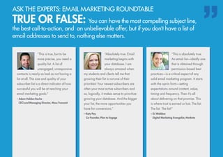 “This is true, but to be
more precise, you need a
quality list. A list of
unengaged, unresponsive
contacts is nearly as bad as not having a
list at all. The size and quality of your
subscriber list is a direct indicator of how
successful you will be at reaching your
email marketing goals.”
– Adam Holden-Bache
	 CEO and Managing Director, Mass Transmit
“This is absolutely true.
An email list—ideally one
that is obtained through
permission-based best
practices—is a critical aspect of any
solid email marketing program. It starts
with the opt-in form—setting
expectations around content, value,
timing and frequency. Then it’s all
about delivering on that promise. This
is where trust is earned or lost. The list.
The list. The list!”
– DJ Waldow
	 Digital Marketing Evangelist, Marketo
“Absolutely true. Email
marketing begins with
your database. I am
always amazed when
my students and clients tell me that
growing their list is not one of their
priorities! Your newest subscribers are
often your most active subscribers and
so, logically, it makes sense to prioritize
growing your database. And the bigger
your list, the more opportunities you
have for conversions.”
– Katy Pay
	 Co-Founder, Plan to Engage
ASK THE EXPERTS: EMAIL MARKETING ROUNDTABLE
TRUE OR FALSE: You can have the most compelling subject line,
the best call-to-action, and an unbelievable offer, but if you don’t have a list of
email addresses to send to, nothing else matters.
 