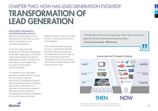 9
CHAPTER TWO: HOW HAS LEAD GENERATION EVOLVED?
TRANSFORMATION OF
LEAD GENERATION
Information Abundance
and Attention Economics
With the rise of the internet, we’ve
left the world of information scarcity
behind, and entered one of
information abundance.
In fact, according to Google
chairman Eric Schmidt, five exabytes
(or five billion gigabytes) of information
were created between the dawn of
civilization and 2003, “but that much
information is now created every
two days, and the pace is
rapidly increasing.”
The problem is that information
abundance equals attention scarcity.
This is known as “attention
economics”. Social scientist Herbert
Simon was the first person to discuss
this concept, writing that “in an
information-rich world, the wealth of
information means a dearth of
something else: a scarcity of whatever
it is that information consumes.
What information consumes is rather
obvious: it consumes the attention
of its recipients.”
This has transformed the buying
process—and therefore the lead
generation process. Buyers are
overwhelmed by all of the noise, so
they are learning to ignore the
messages they don’t want to hear,
and to independently research what
they do want to know.
“The attention economy is not growing, which means we have to
grab the attention that someone else has today.”
– Brent Leary, Co-Founder, CRM Essentials
The shift from information scarcity to information abundance
has changed buying behavior – and shifted power to marketing.
THEN NOW
Unprecedented Changes in Buying
 