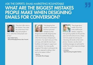 “They don’t offer value to
the recipient. They make
the content about what
they want people to
know, rather than what people want
to hear.”
– Adam Holden-Bache
	 CEO and Managing Director, Mass Transmit
“They forget about
mobile. If you look
at the mobile email
statistics, usage has
been growing rapidly over the past few
years and will continue to do so. More
and more people are viewing and
interacting with emails on their smart
phones. However, very few email
marketing messages are optimized for
mobile. This is where responsive design
comes into play.”
– DJ Waldow
	 Digital Marketing Evangelist, Marketo
“Not designing their
emails for conversions! I
find that most email
marketers (or their
designers) are actually designing their
emails to be aesthetically pleasing,
rather than focusing on designing for
conversions. You need to test your CTAs
and copy, and make the most of your
headlines and imagery to support your
main objective. Too many equally
weighted CTAs make it confusing for the
reader as opposed to setting a clear
task for the reader to follow.”
– Katy Pay
	 Co-Founder, Plan to Engage
ASK THE EXPERTS: EMAIL MARKETING ROUNDTABLE
WHAT ARE THE BIGGEST MISTAKES
PEOPLE MAKE WHEN DESIGNING
EMAILS FOR CONVERSION?
 