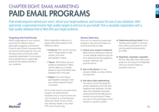 91
CHAPTER EIGHT: EMAIL MARKETING
PAID EMAIL PROGRAMS
Paid email programs extend your reach, attract your target audience, and increase the size of your database. With
paid email, a sponsored email to high-quality targets is sent out on your behalf. Pick a reputable organization with a
high-quality database that is filled with your target audience.
Targeting with Paid Emails
Which organizations in your industry
are known for relevant news or
particularly engaging commentary?
Check to see if those companies offer
sponsored email programs. If you are
sending emails out through a well-
respected organization in your space,
they probably have an organically
grown list that speaks directly to
your audience.
Most organizations allow you to
target subscribers based on the
following criteria:
•	Audience: Who are you trying to
reach? Target based on title,
industry, and other
demographic criteria.
•	Topics: What topics are your
audience interested in? Many
vendors allow you to target
based on topics that leads have
engaged with in the past.
•	Region: If you are doing a
geo-targeted campaign, have
your vendor segment based
on location.
As you write copy for your paid email
program, be aware that the
recipients may or may not know who
your company is, so branding and
clarity are critical. Focus on bold,
eye-catching visuals, a very clear
CTA, and concise copy.
Vendor Selection
If you turn to a vendor for paid email
programs, here are some steps we
recommend that you take:
1.	Check out a vendor’s media kit:
Most vendors will have a media kit
on their website. Read through the
kit to determine list demographics,
program offerings, and
payment terms.
2.	Get on the phone: Go over
program details, success metrics,
and payment.
3.	Ask about data replenishing:
You want to know how large the
vendor database is and how they
replenish their database. Do they
clean their database frequently,
verifying that their list still wants to
receive communications? Keep
your eye on the percentage of new
names in a vendor’s system.
4.	Determine pricing model: Some
vendors price based on cost-per-
lead, others price based on cost-
per-thousand individual sends
(or CPM).
5.	Negotiate, negotiate, negotiate:
Be very clear about the metrics and
goals you are trying to hit. Negotiate
with your vendors based on
expected outcome.
 
