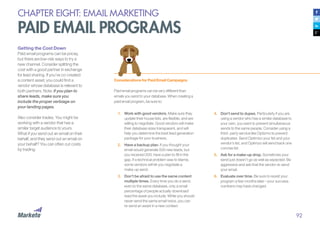92
CHAPTER EIGHT: EMAIL MARKETING
PAID EMAIL PROGRAMS
Getting the Cost Down
Paid email programs can be pricey,
but there are low-risk ways to try a
new channel. Consider splitting the
cost with a good partner in exchange
for lead sharing. If you’ve co-created
a content asset, you could find a
vendor whose database is relevant to
both partners. Note: if you plan to
share leads, make sure you
include the proper verbiage on
your landing pages.
Also consider trades. You might be
working with a vendor that has a
similar target audience to yours.
What if you send out an email on their
behalf, and they send out an email on
your behalf? You can often cut costs
by trading.
Considerations for Paid Email Campaigns
Paid email programs can be very different than
emails you send to your database. When creating a
paid email program, be sure to:
1.	 Work with good vendors. Make sure they
update their house lists, are flexible, and are
willing to negotiate. Good vendors will make
their database sizes transparent, and will
help you determine the best lead generation
package for your business.
2.	 Have a backup plan. If you thought your
email would generate 500 new leads, but
you received 200, have a plan to fill in the
gap. If a technical problem was to blame,
some vendors will let you negotiate a
make-up send.
3.	 Don’t be afraid to use the same content
multiple times. Every time you do a send,
even to the same database, only a small
percentage of people actually download/
read the asset you include. While you should
never send the same email twice, you can
re-send an asset in a new context.
4.	 Don’t send to dupes. Particularly if you are
using a vendor who has a similar database to
your own, you want to prevent simultaneous
sends to the same people. Consider using a
third- party service like Optizmo to prevent
duplicates. Send Optimizo your list and your
vendor’s list, and Optimzo will send back one
concise list.
5.	 Ask for a make-up drop. Sometimes your
send just doesn’t go as well as expected. Be
aggressive and ask that the vendor re-send
your email.
6.	 Evaluate over time. Be sure to revisit your
program a few months later—your success
numbers may have changed.
 