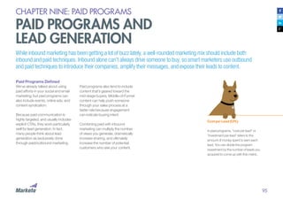 95
CHAPTER NINE: PAID PROGRAMS
PAID PROGRAMS AND
LEAD GENERATION
While inbound marketing has been getting a lot of buzz lately, a well-rounded marketing mix should include both
inbound and paid techniques. Inbound alone can’t always drive someone to buy, so smart marketers use outbound
and paid techniques to introduce their companies, amplify their messages, and expose their leads to content.
Paid Programs Defined
We’ve already talked about using
paid efforts in your social and email
marketing, but paid programs can
also include events, online ads, and
content syndication.
Because paid communication is
highly targeted, and usually includes
explicit CTAs, they work particularly
well for lead generation. In fact,
many people think about lead
generation as exclusively done
through paid/outbound marketing.
Paid programs also tend to include
content that’s geared toward the
mid-stage buyers. Middle-of-Funnel
content can help push someone
through your sales process at a
faster rate because engagement
can indicate buying intent.
Combining paid with inbound
marketing can multiply the number
of views you generate, dramatically
increase sharing, and ultimately
increase the number of potential
customers who see your content.
Cost per Lead (CPL)
In paid programs, “cost per lead” or
“investment per lead” refers to the
amount of money spent to earn each
lead. You can divide the program
investment by the number of leads you
acquired to come up with this metric.
 