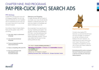 97
CHAPTER NINE: PAID PROGRAMS
PAY-PER-CLICK (PPC) SEARCH ADS
PPC Ad Copy
A great PPC ad has good copy and
an engaging headline, but you only
have 25 characters for your headline
and 70 characters for your copy. So
you have to say a lot in a very small
amount of space!
According to Search Engine Watch,
there are five golden rules of PPC
ad writing:
1.	 Use clear, easy to understand
language
2.	 Use vivid and emotional
language
3.	 Focus on keywords and the
intent behind them
4.	 Have a compelling offer and CTA
5.	 Don’t go overboard with
abbreviations and
truncated phrases
Negative Keyword Campaigns
Consider using negative PPC
keywords, e.g. keywords that will cause
your ad to not trigger. For example, if
you sell high-end jewelry and are
bidding on the word “watches”, you
might exclude any search that has the
word “cheap”. Remember your PPC
campaigns are budgeted by cost-per-
click, so every click makes a difference
to your bottom line.
Excluding specific words or phrases
that aren’t relevant to your product
or service can help you reach your
ideal prospects.
Relevancy and Targeting
To really resonate with the needs of
your leads, your copy should directly
address a customer pain point. You
want your leads to immediately see
value in clicking on your ad.
As an example, if you type the term
“buying marketing automation” into
Google, you’ll see one of Marketo’s
PPC ads—one that addresses that
exact request with an analysis of
twelve automation vendors. The ad
copy states that the report is free,
adding additional value.
 