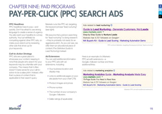 98
CHAPTER NINE: PAID PROGRAMS
PAY-PER-CLICK (PPC) SEARCH ADS
PPC Headlines
PPC headlines have to pop—and
quickly. Don’t be afraid to use strong
language to create a sense of urgency.
You also want your headline to convey
authority. Your ad will likely be
competing against other PPC ads, so
make yours stand out by reviewing
other ads that show up for
your keywords.
Call-to-Action Strategy
PPC ads are a great place to
showcase your content, keeping in
mind that people who search for your
keywords may be unfamiliar with your
company. This means that it often
doesn’t make sense for your call-to-
action to be a sales pitch. Instead, offer
them a piece of content that is
applicable to their search query.
PPC ad from Marketo, targeting the keyword phrase “lead nurturing”
Marketo PPC ad with additional extensions
Marketo runs this PPC ad, targeting
the keyword phrase “lead nurturing”
(see right):
We assume that a person searching
for “lead nurturing” is doing research
—they’re probably not ready for an
aggressive pitch. As you can see, we
offer them an educational piece of
content (The Definitive Guide to
Lead Nurturing) instead.
Ad Extensions
You can add additional information
to your PPC ads with ad
extensions, including:
•	Your business location and
display map
•		Links to additional pages on your
site (aside from your chief CTA)
•		Product images and prices
•		Phone number
•		The number of your company’s
Google+ followers
•	Seller ratings (if applicable)
Here is an example of a Marketo
PPC ad with extensions—a
Google+ follower number and three
additional links.
 