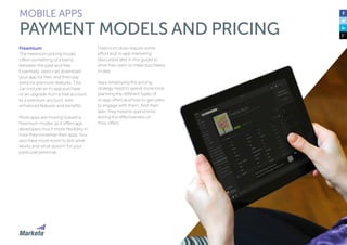 100
MOBILE APPS
PAYMENT MODELS AND PRICING
Freemium
The freemium pricing model
offers something of a blend
between the paid and free.
Essentially, users can download
your app for free, and then pay
extra for premium features. This
can include an in-app purchase
or an upgrade from a free account
to a premium account, with
enhanced features and benefits.
More apps are moving toward a
freemium model, as it offers app
developers much more flexibility in
how they monetize their apps. You
also have more room to test what
works and what doesn’t for your
particular personas.
Freemium does require some
effort and in-app marketing
(discussed later in this guide) to
drive free users to make purchases
in-app.
Apps employing this pricing
strategy need to spend more time
planning the different types of
in-app offers and how to get users
to engage with them. And then
later, they need to spend time
testing the effectiveness of
their offers.
 
