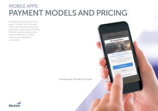 102
Another example of a freemium
app is The New York Times app,
which uses both ad revenue and
subscription upgrades to drive ROI.
The app is free to download but
offers a limited set of content,
unless a user upgrades to
a subscriber.
MOBILE APPS
PAYMENT MODELS AND PRICING
Freemium App: The New York Times
 