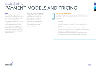103
Paid
This strategy, also known as a
premium app, is the most obvious
way to monetize your app and
means simply charging your
customers up front. This is a safe,
straightforward pricing model—
your users know exactly what
they’ll be expected to pay, with no
hidden fees. This type of app is
similar to licensed software, with
updates and features included in
the original price.
Apps that choose to use a paid
strategy often offer a premium
service or product and are
targeting a very specific
audience—for example an
extension of a popular video
game, with premium graphics,
or a mobile version of a
business product.
MOBILE APPS
PAYMENT MODELS AND PRICING
THE DECLINE OF PAID APPS
According to Flurry research, paid apps account for just 10% of apps on
the App Store. Based on research from Lattice Labs, premium apps work
best when:
•	 There is strong demand for your app—this works particularly well in
niche areas
•	 You already have a strong brand and an established relationship with
users—this increases your chances that users are willing to pay for
your app
•	 There is not a lot of competition—this will drive the price down
•	 You are not focusing on reach as one of your goals—incorporating the
paid element into an app will limit your reach
•	 There are minimal ongoing maintenance costs to support a user
of your app—these ongoing costs make a paid app, with upfront
costs, unsustainable
!
 